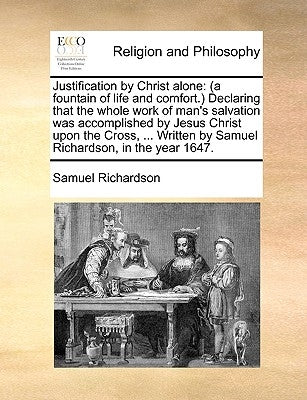 Justification by Christ Alone: (A Fountain of Life and Comfort.) Declaring That the Whole Work of Man's Salvation Was Accomplished by Jesus Christ Up by Richardson, Samuel