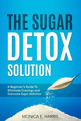The Sugar Detox Solution: A Beginner's Guide to Eliminate Cravings and Overcome Sugar Addiction by Harris, Monica E.