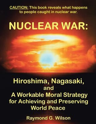 Nuclear War: Hiroshima, Nagasaki, and a Workable Moral Strategy for Achieving and Preserving World Peace by Wilson, Raymond G.
