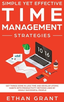 Simple Yet Effective Time management strategies: Get Things Done In Less Time and Develop Atomic Habits with Productivity Methods Used By Highly Succe by Grant, Ethan