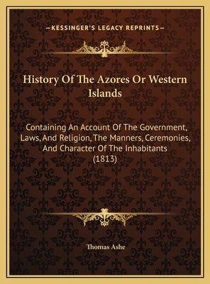 History Of The Azores Or Western Islands: Containing An Account Of The Government, Laws, And Religion, The Manners, Ceremonies, And Character Of The I by Ashe, Thomas