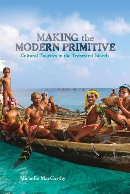 Making the Modern Primitive: Cultural Tourism in the Trobriand Islands by MacCarthy, Michelle
