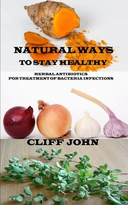 Natural Ways to Stay Healthy: Herbal Antibiotics for Treatment of Bacteria Infections by John, Cliff