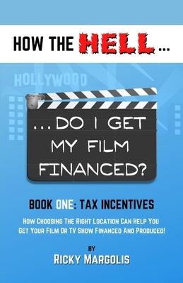 HOW THE HELL... Do I Get My Film Financed?: Book One: TAX INCENTIVES: How Choosing The Right Location Can Help You Get Your Film Or TV Show Financed A by Margolis, Ricky