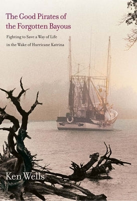 The Good Pirates of the Forgotten Bayous: Fighting to Save a Way of Life in the Wake of Hurricane Katrina by Wells, Ken