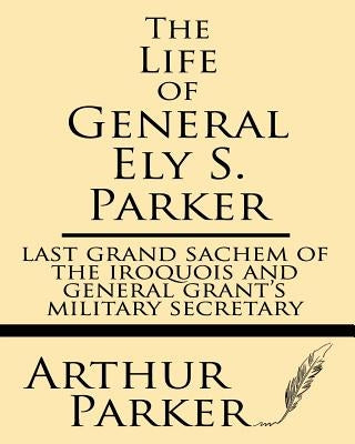 The Life of General Ely S. Parker: Last Grand Sachem of the Iroquois and General Grant's Military Secretary by Parker, Arthur