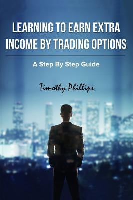 Learning To Earn Extra Incom By Trading Options: A Step By Step Guide by Phillips, Timothy Darrell