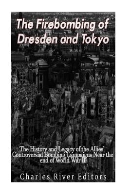 The Firebombing of Dresden and Tokyo: The History and Legacy of the Allies' Controversial Bombing Campaigns Near the End of World War II by Charles River Editors
