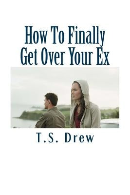 How To Finally Get Over Your Ex: Tried & Trusted Methods That REALLY Do Work! by Drew, T. S.