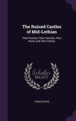 The Ruined Castles of Mid-Lothian: Their Position, Their Families, Their Ruins, and Their History by Dickson, John