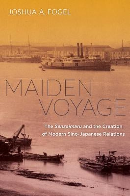Maiden Voyage: The Senzaimaru and the Creation of Modern Sino-Japanese Relations by Fogel, Joshua A.