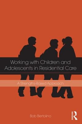 Working with Children and Adolescents in Residential Care: A Strengths-Based Approach by Bertolino, Bob