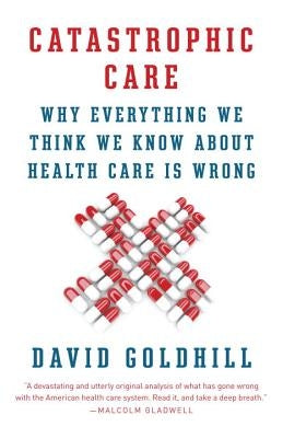 Catastrophic Care: Why Everything We Think We Know about Health Care Is Wrong by Goldhill, David