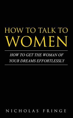 How to Talk to Women: How To Get The Woman Of Your Dreams Through Communication and Body Language by Fringe, Nicholas