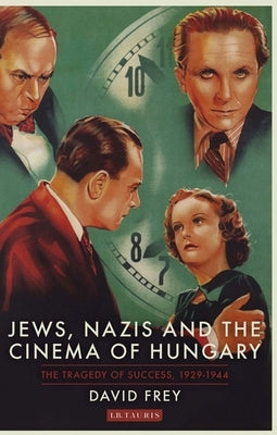 Jews, Nazis and the Cinema of Hungary: The Tragedy of Success, 1929-1944 by Frey, David