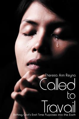 Called to Travail: Birthing God's End-Time Purposes Into the Earth by Reyna, Theresa Ann
