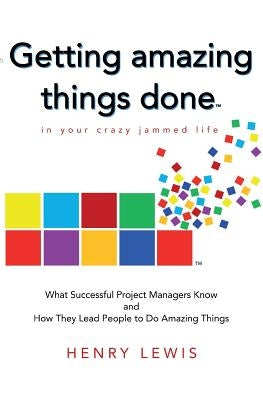 Getting Amazing Things Done in Your Crazy Jammed Life: What Successful Project Managers Know and How They Lead People to Do Amazing Things by Lewis, Henry