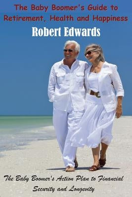 The Baby Boomer's Guide To Retirement, Health & Happiness: The Baby Boomer's Action Plan to Financial Security and Longevity by Edwards, Robert