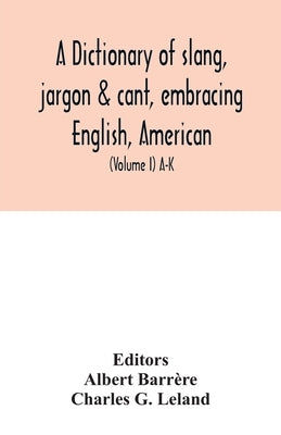 A dictionary of slang, jargon & cant, embracing English, American, and Anglo-Indian slang, pidgin English, tinkers' jargon and other irregular phraseo by Barrère, Albert