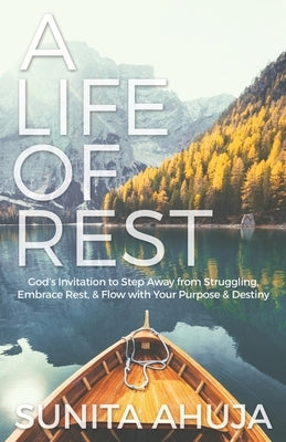 A Life of Rest: God's Invitation to Step Away from Struggling, Embrace Rest, & Flow with Your Purpose & Destiny by Ahuja, Sunita