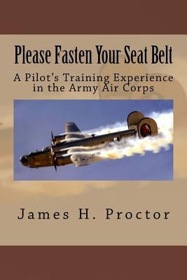 Please Fasten Your Seat Belt: A Pilot's Training Experience in the Army Air Corps by Proctor, James H.