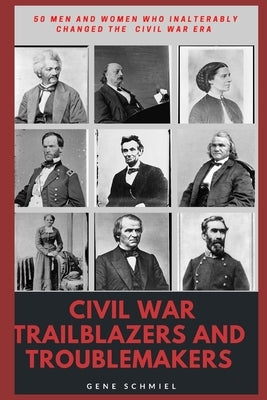 Civil War Trailblazers and Troublemakers: 50 Men and Women Who Inalterably Changed the Civil War Era by Schmiel, Gene