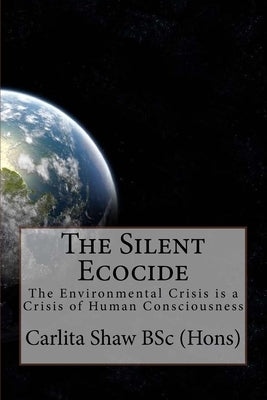 The Silent Ecocide: -the Environmental Crisis is a Crisis of Human Consciousness by Shaw, Carlita