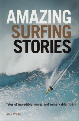 Amazing Surfing Stories: Tales of Incredible Waves & Remarkable Riders by Wade, Alex