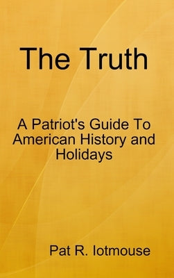 The Truth: A Patriots Guide To American History and three Holidays by Iotmouse, Pat R.