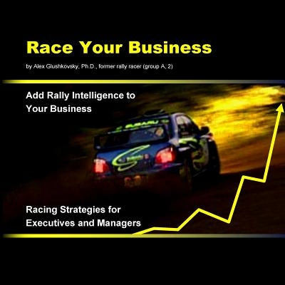 Race Your Business: Add Rally Intelligence to Your Business. Racing Strategies for Executives and Managers by Glushkovsky Ph. D., Alex
