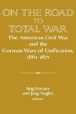 On the Road to Total War: The American Civil War and the German Wars of Unification, 1861-1871 by Förster, Stig
