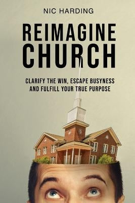 Reimagine Church: Clarify the Win, Escape Busyness and Fulfill Your True Purpose by Harding, Nic