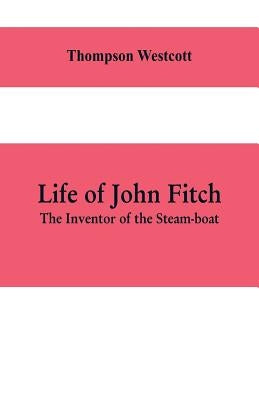 Life of John Fitch: The Inventor of the Steam-boat by Westcott, Thompson