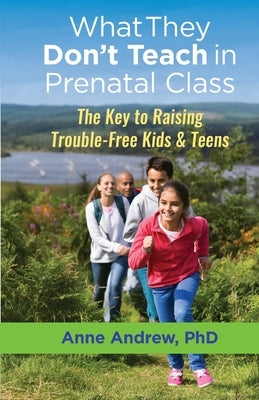 What They Don't Teach in Prenatal Class: The Key to Raising Trouble-Free Kids & Teens by Andrew, Anne