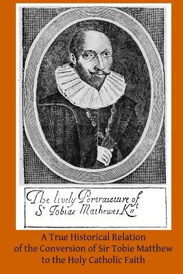 A True Historical Relation of the Conversion of Sir Tobie Matthew to the Holy Ca: With the Antecedents and Consequences Thereof by Hermenegild Tosf, Brother
