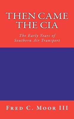 Then Came The CIA: The Early Years of Southern Air Transport by Moor III, Fred C.
