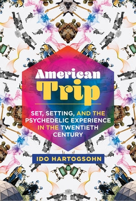 American Trip: Set, Setting, and the Psychedelic Experience in the Twentieth Century by Hartogsohn, Ido