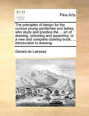 The Principles of Design for the Curious Young Gentlemen and Ladies, Who Study and Practice the ... Art of Drawing, Colouring and Japanning: Or a New by Lairesse, Gerard De