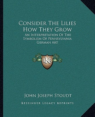Consider the Lilies How They Grow: An Interpretation of the Symbolism of Pennsylvania German Art by Stoudt, John Joseph