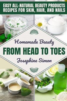 Homemade Beauty From Head to Toes: Easy All-Natural Beauty Products Recipes for Skin, Hair and Nails by Simon, Josephine