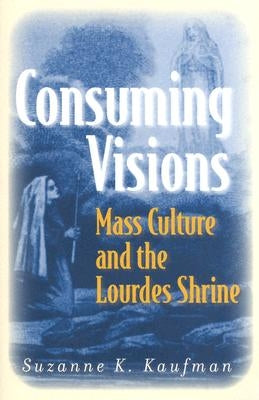 Consuming Visions: Mass Culture and the Lourdes Shrine by Kaufman, Suzanne K.