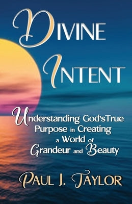 Divine Intent: Understand God's True Purpose in Creating a World of Grandeur and Beauty by Taylor, Paul J.
