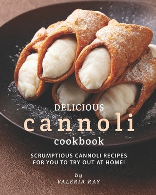 Delicious Cannoli Cookbook: Scrumptious Cannoli Recipes for You to Try Out at Home! by Ray, Valeria
