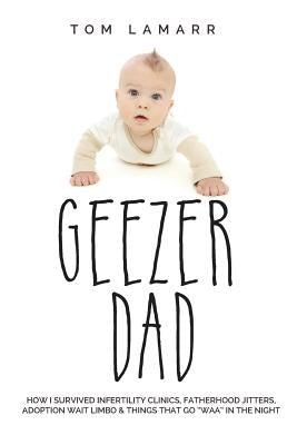 Geezer Dad: How I Survived Infertility Clinics, Fatherhood Jitters, Adoption Wait Limbo, and Things That Go Waaa in the Night by Lamarr, Tom
