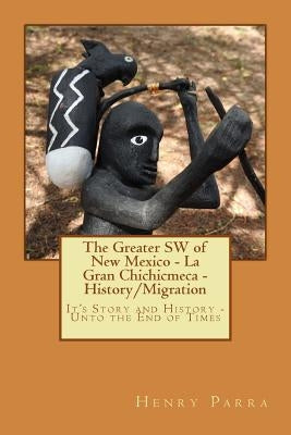 The Greater SW of New Mexico- La Gran Chichimeca- History/Migration: It's Story and History- Unto the End of Times by Parra, Henry