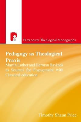 Pedagogy As Theological Praxis: Martin Luther and Herman Bavinck as Sources for Engagement with Classical Education by Price, Timothy Shaun