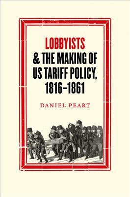 Lobbyists and the Making of Us Tariff Policy, 1816-1861 by Peart, Daniel