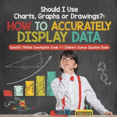 Should I Use Charts, Graphs or Drawings?: How to Accurately Display Data Scientific Method Investigation Grade 4 Children's Science Education Books by Baby Professor