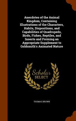 Anecdotes of the Animal Kingdom, Containing Illustrations of the Characters, Habits, Dispositions, and Capabilities of Quadrupeds, Birds, Fishes, Rept by Brown, Thomas