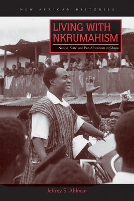 Living with Nkrumahism: Nation, State, and Pan-Africanism in Ghana by Ahlman, Jeffrey S.